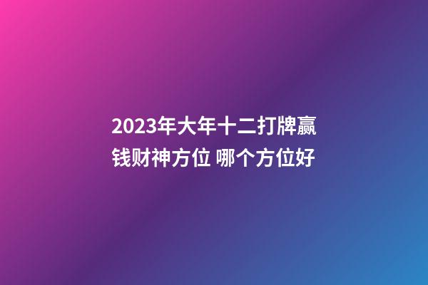 2023年大年十二打牌赢钱财神方位 哪个方位好